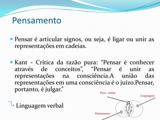 Pensamento
 Pensar é articular signos, ou seja, é ligar ou unir as
representações em cadeias.

 Kant - Crítica da razão pura: “Pensar é conhecer
através de conceitos”, “Pensar é unir as
representações na consciência.A união das
representações em uma consciência é o juízo.Pensar,
portanto, é julgar.”

Linguagem verbal

 