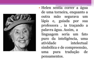 • Helen sentia correr a água
de uma torneira, enquanto a
outra mão segurava um
lápis e, guiada por sua
professora , ia traçando a
palavra água. Assim, a
linguagem seria um fato
uma
puro da inteligência,
atividade intelectual
simbólica e de compreensão,
tradução de
uma pura
pensamentos.
 
