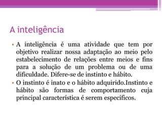A inteligência
• A inteligência é uma atividade que tem por
objetivo realizar nossa adaptação ao meio pelo
estabelecimento de relações entre meios e fins
para a solução de um problema ou de uma
dificuldade. Difere-se de instinto e hábito.
• O instinto é inato e o hábito adquirido.Instinto e
hábito são formas de comportamento cuja
principal característica é serem específicos.
 