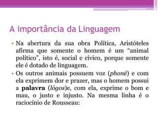 A importância da Linguagem
• Na abertura da sua obra Política, Aristóteles
afirma que somente o homem é um “animal
político”, isto é, social e cívico, porque somente
ele é dotado de linguagem.
• Os outros animais possuem voz (phoné) e com
ela exprimem dor e prazer, mas o homem possui
a palavra (lógos)e, com ela, exprime o bom e
mau, o justo e injusto. Na mesma linha é o
raciocínio de Rousseau:
 