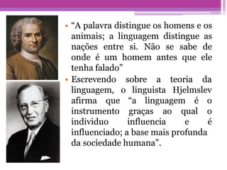 • “A palavra distingue os homens e os
animais; a linguagem distingue as
nações entre si. Não se sabe de
onde é um homem antes que ele
tenha falado”
• Escrevendo sobre a teoria da
linguagem, o linguista Hjelmslev
afirma que
instrumento
individuo
graças ao
influencia
“a linguagem é o
qual o
e é
influenciado; a base mais profunda
da sociedade humana”.
 