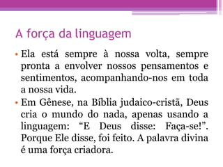 A força da linguagem
• Ela está sempre à nossa volta, sempre
pronta a envolver nossos pensamentos e
sentimentos, acompanhando-nos em toda
a nossa vida.
• Em Gênese, na Bíblia judaico-cristã, Deus
cria o mundo do nada, apenas usando a
linguagem: “E Deus disse: Faça-se!”.
Porque Ele disse, foi feito. A palavra divina
é uma força criadora.
 