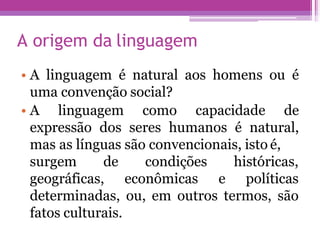 A origem da linguagem
• A linguagem é natural aos homens ou é
uma convenção social?
• A linguagem como capacidade de
expressão dos seres humanos é natural,
mas as línguas são convencionais, isto é,
surgem de condições
geográficas, econômicas e
históricas,
políticas
determinadas, ou, em outros termos, são
fatos culturais.
 