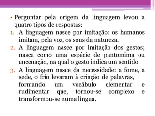 • Perguntar pela origem da linguagem levou a
quatro tipos de respostas:
1. A linguagem nasce por imitação: os humanos
imitam, pela voz, os sons da natureza.
2. A linguagem nasce por imitação dos gestos;
nasce como uma espécie de pantomima ou
encenação, na qual o gesto indica um sentido.
3. A linguagem nasce da necessidade: a fome, a
sede, o frio levaram à criação de palavras,
formando
rudimentar
um vocábulo
que, tornou-se
elementar e
complexo e
transformou-se numa língua.
 