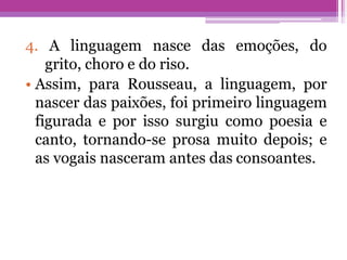 4. A linguagem nasce das emoções, do
grito, choro e do riso.
• Assim, para Rousseau, a linguagem, por
nascer das paixões, foi primeiro linguagem
figurada e por isso surgiu como poesia e
canto, tornando-se prosa muito depois; e
as vogais nasceram antes das consoantes.
 