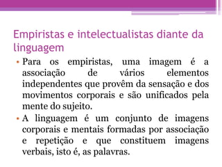Empiristas e intelectualistas diante da
linguagem
associação
• Para os empiristas,
de
uma imagem é a
vários elementos
independentes que provêm da sensação e dos
movimentos corporais e são unificados pela
mente do sujeito.
• A linguagem é um conjunto de imagens
corporais e mentais formadas por associação
e repetição e que constituem imagens
verbais, isto é, as palavras.
 
