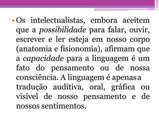• Os intelectualistas, embora aceitem
que a possibilidade para falar, ouvir,
escrever e ler esteja em nosso corpo
(anatomia e fisionomia), afirmam que
a capacidade para a linguagem é um
fato do pensamento ou de nossa
consciência. A linguagem é apenasa
tradução auditiva, oral, gráfica ou
de
visível de nosso pensamento e
nossos sentimentos.
 