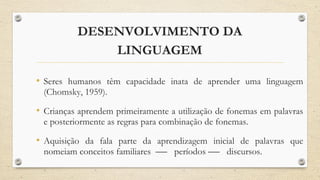 DESENVOLVIMENTO DA
LINGUAGEM
• Seres humanos têm capacidade inata de aprender uma linguagem
(Chomsky, 1959).
• Crianças aprendem primeiramente a utilização de fonemas em palavras
e posteriormente as regras para combinação de fonemas.
• Aquisição da fala parte da aprendizagem inicial de palavras que
nomeiam conceitos familiares períodos discursos.
 