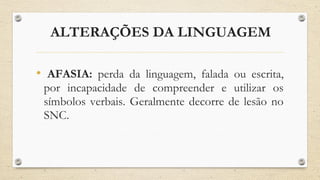 ALTERAÇÕES DA LINGUAGEM
• AFASIA: perda da linguagem, falada ou escrita,
por incapacidade de compreender e utilizar os
símbolos verbais. Geralmente decorre de lesão no
SNC.
 