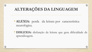 ALTERAÇÕES DA LINGUAGEM
• ALEXIA: perda da leitura por característica
neurológica.
• DISLEXIA: disfunção da leitura que gera dificuldade de
aprendizagem.
 