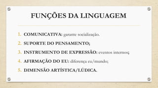 FUNÇÕES DA LINGUAGEM
1. COMUNICATIVA: garante socialização.
2. SUPORTE DO PENSAMENTO;
3. INSTRUMENTO DE EXPRESSÃO: eventos internos;
4. AFIRMAÇÃO DO EU: diferença eu/mundo;
5. DIMENSÃO ARTÍSTICA/LÚDICA.
 