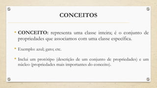 CONCEITOS
• CONCEITO: representa uma classe inteira; é o conjunto de
propriedades que associamos com uma classe específica.
• Exemplo: azul; gato; etc.
• Inclui um protótipo (descrição de um conjunto de propriedades) e um
núcleo (propriedades mais importantes do conceito).
 