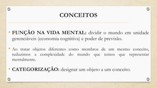 CONCEITOS
• FUNÇÃO NA VIDA MENTAL: dividir o mundo em unidade
gerenciáveis (economia cognitiva) e poder de previsão.
• Ao tratar objetos diferentes como membros de um mesmo conceito,
reduzimos a complexidade do mundo que temos que representar
mentalmente.
• CATEGORIZAÇÃO: designar um objeto a um conceito.
 