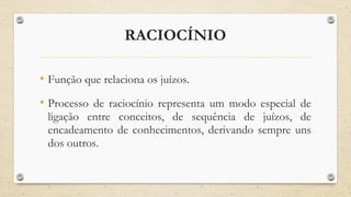 RACIOCÍNIO
• Função que relaciona os juízos.
• Processo de raciocínio representa um modo especial de
ligação entre conceitos, de sequência de juízos, de
encadeamento de conhecimentos, derivando sempre uns
dos outros.
 