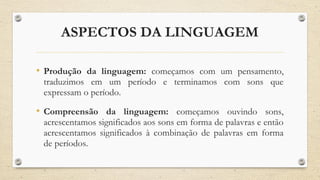 ASPECTOS DA LINGUAGEM
• Produção da linguagem: começamos com um pensamento,
traduzimos em um período e terminamos com sons que
expressam o período.
• Compreensão da linguagem: começamos ouvindo sons,
acrescentamos significados aos sons em forma de palavras e então
acrescentamos significados à combinação de palavras em forma
de períodos.
 