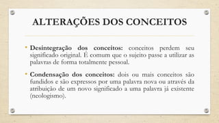 ALTERAÇÕES DOS CONCEITOS
• Desintegração dos conceitos: conceitos perdem seu
significado original. É comum que o sujeito passe a utilizar as
palavras de forma totalmente pessoal.
• Condensação dos conceitos: dois ou mais conceitos são
fundidos e são expressos por uma palavra nova ou através da
atribuição de um novo significado a uma palavra já existente
(neologismo).
 