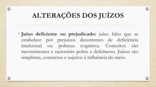 ALTERAÇÕES DOS JUÍZOS
• Juízo deficiente ou prejudicado: juízo falso que se
estabelece por prejuízos decorrentes de deficiência
intelectual ou pobreza cognitiva. Conceitos são
inconsistentes e raciocínio pobre e defeituoso. Juízos são
simplistas, concretos e sujeitos à influência do meio.
 
