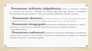 • Pensamento deficitário (oligofrênico): tende ao raciocínio concreto;
os conceitos são escassos e utilizados em sentido mais literal que abstrato ou metafórico.
Extensa memorização mecânica = ilhotas de memória (deficientes mentais, autistas).
• Pensamento obsessivo: são ideias insistentes. Ou seja, eles representam uma
recorrência mental em torno de uma imagem, de uma pessoa ou de uma dúvida.
• Pensamento desagregado: pensamento radicalmente incoerente, no qual os
conceitos e os juízos não se articulam minimamente; mistura aleatória de palavras
(esquizofrenia grave).
• Pensamento confusional: pensamento incoerente; dificuldade em estabelecer
vínculos entre conceitos e juízos devido às alterações de consciência, de atenção e de memória
imediata (síndromes confusionais agudas).
 