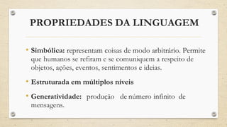 PROPRIEDADES DA LINGUAGEM
• Simbólica: representam coisas de modo arbitrário. Permite
que humanos se refiram e se comuniquem a respeito de
objetos, ações, eventos, sentimentos e ideias.
• Estruturada em múltiplos níveis
• Generatividade: produção de número infinito de
mensagens.
 