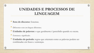 UNIDADES E PROCESSOS DE
LINGUAGEM
• Sons do discurso: fonemas.
• Diferentes sons em línguas diferentes.
• Unidades de palavras: o que geralmente é percebido quando se escuta.
• Estrutura e significado.
• Unidades do período: regras que orientam como as palavras podem ser
combinadas em frases e sentenças.
 
