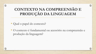 CONTEXTO NA COMPREENSÃO E
PRODUÇÃO DA LINGUAGEM
• Qual o papel do contexto?
• O contexto é fundamental ou acessório na compreensão e
produção da linguagem?
 