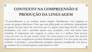 CONTEXTO NA COMPREENSÃO E
PRODUÇÃO DA LINGUAGEM
“O procedimento é, na verdade, muito simples. Inicialmente você organiza as
coisas em grupos diferentes. Claro que uma pilha pode ser suficiente, dependendo
de quanto há para fazer. Se você tiver que ir a algum outro lugar devido a falta de
instalações, esse será o próximo passo; caso contrário, você está muito bem
instalado. É importante não exagerar as coisas. Isto é, é melhor fazer poucas
coisas de uma vez do que muitas coisas. No curto prazo, isso pode não parecer
importante, mas complicações podem facilmente aparecer. Um erro pode sair caro
também. A princípio, o procedimento completo parecerá complicado. Em breve,
no entanto, ele se tornará apenas outra faceta da vida.”
 