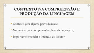 CONTEXTO NA COMPREENSÃO E
PRODUÇÃO DA LINGUAGEM
• Contexto gera alguma previsibilidade;
• Necessário para compreensão plena da linguagem;
• Importante entender a intenção do locutor.
 