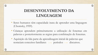 DESENVOLVIMENTO DA
LINGUAGEM
• Seres humanos têm capacidade inata de aprender uma linguagem
(Chomsky, 1959).
• Crianças aprendem primeiramente a utilização de fonemas em
palavras e posteriormente as regras para combinação de fonemas.
• Aquisição da fala parte da aprendizagem inicial de palavras que
nomeiam conceitos familiares períodos discursos.
 