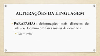 ALTERAÇÕES DA LINGUAGEM
• PARAFASIAS: deformações mais discretas de
palavras. Comum em fases inicias de demência.
• Ivo = livro.
 