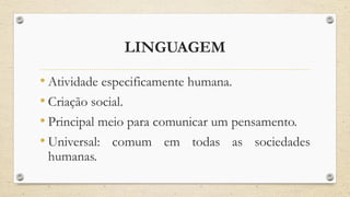LINGUAGEM
• Atividade especificamente humana.
• Criação social.
• Principal meio para comunicar um pensamento.
• Universal: comum em todas as sociedades
humanas.
 