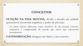 CONCEITOS
• FUNÇÃO NA VIDA MENTAL: dividir o mundo em unidade
gerenciáveis (economia cognitiva) e poder de previsão.
• Ao tratar objetos diferentes como membros de um mesmo conceito,
reduzimos a complexidade do mundo que temos que representar
mentalmente.
• CATEGORIZAÇÃO: designar um objeto a um conceito.
 