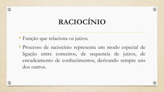 RACIOCÍNIO
• Função que relaciona os juízos.
• Processo de raciocínio representa um modo especial de
ligação entre conceitos, de sequencia de juízos, de
encadeamento de conhecimentos, derivando sempre uns
dos outros.
 