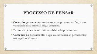 PROCESSO DE PENSAR
• Curso do pensamento: modo como o pensamento flui, a sua
velocidade e seu ritmo ao longo do tempo.
• Forma do pensamento: estrutura básica do pensamento.
• Conteúdo do pensamento: o que dá substância ao pensamento;
temas predominantes.
 