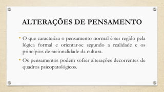 ALTERAÇÕES DE PENSAMENTO
• O que caracteriza o pensamento normal é ser regido pela
lógica formal e orientar-se segundo a realidade e os
princípios de racionalidade da cultura.
• Os pensamentos podem sofrer alterações decorrentes de
quadros psicopatológicos.
 