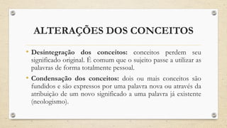 ALTERAÇÕES DOS CONCEITOS
• Desintegração dos conceitos: conceitos perdem seu
significado original. É comum que o sujeito passe a utilizar as
palavras de forma totalmente pessoal.
• Condensação dos conceitos: dois ou mais conceitos são
fundidos e são expressos por uma palavra nova ou através da
atribuição de um novo significado a uma palavra já existente
(neologismo).
 