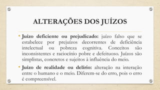 ALTERAÇÕES DOS JUÍZOS
• Juízo deficiente ou prejudicado: juízo falso que se
estabelece por prejuízos decorrentes de deficiência
intelectual ou pobreza cognitiva. Conceitos são
inconsistentes e raciocínio pobre e defeituoso. Juízos são
simplistas, concretos e sujeitos à influência do meio.
• Juízo de realidade ou delírio: alteração na interação
entre o humano e o meio. Diferem-se do erro, pois o erro
é compreensível.
 