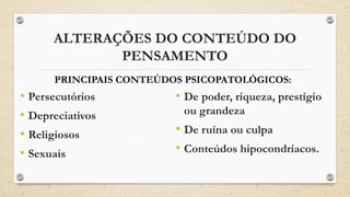 ALTERAÇÕES DO CONTEÚDO DO
PENSAMENTO
• Persecutórios
• Depreciativos
• Religiosos
• Sexuais
• De poder, riqueza, prestígio
ou grandeza
• De ruína ou culpa
• Conteúdos hipocondríacos.
PRINCIPAIS CONTEÚDOS PSICOPATOLÓGICOS:
 