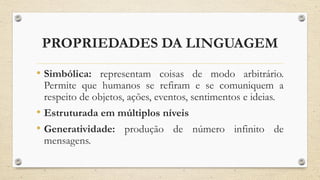 PROPRIEDADES DA LINGUAGEM
• Simbólica: representam coisas de modo arbitrário.
Permite que humanos se refiram e se comuniquem a
respeito de objetos, ações, eventos, sentimentos e ideias.
• Estruturada em múltiplos níveis
• Generatividade: produção de número infinito de
mensagens.
 