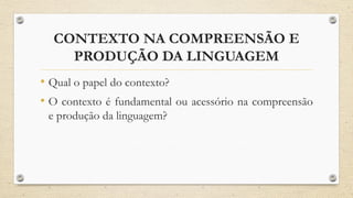 CONTEXTO NA COMPREENSÃO E
PRODUÇÃO DA LINGUAGEM
• Qual o papel do contexto?
• O contexto é fundamental ou acessório na compreensão
e produção da linguagem?
 