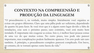 CONTEXTO NA COMPREENSÃO E
PRODUÇÃO DA LINGUAGEM
“O procedimento é, na verdade, muito simples. Inicialmente você organiza as
coisas em grupos diferentes. Claro que uma pilha pode ser suficiente, dependendo
de quanto há para fazer. Se você tiver que ir a algum outro lugar devido a falta de
instalações, esse será o próximo passo; caso contrário, você está muito bem
instalado. É importante não exagerar as coisas. Isto é, é melhor fazer poucas coisas
de uma vez do que muitas coisas. No curto prazo, isso pode não parecer
importante, mas complicações podem facilmente aparecer. Um erro pode sair caro
também. A princípio, o procedimento completo parecerá complicado. Em breve,
no entanto, ele se tornará apenas outra faceta da vida.”
 