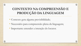 CONTEXTO NA COMPREENSÃO E
PRODUÇÃO DA LINGUAGEM
• Contexto gera alguma previsibilidade;
• Necessário para compreensão plena da linguagem;
• Importante entender a intenção do locutor.
 