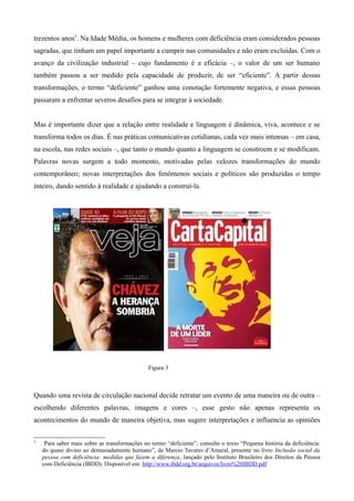 trezentos anos3
. Na Idade Média, os homens e mulheres com deficiência eram considerados pessoas
sagradas, que tinham um papel importante a cumprir nas comunidades e não eram excluídas. Com o
avanço da civilização industrial – cujo fundamento é a eficácia –, o valor de um ser humano
também passou a ser medido pela capacidade de produzir, de ser “eficiente”. A partir dessas
transformações, o termo “deficiente” ganhou uma conotação fortemente negativa, e essas pessoas
passaram a enfrentar severos desafios para se integrar à sociedade.
Mas é importante dizer que a relação entre realidade e linguagem é dinâmica, viva, acontece e se
transforma todos os dias. É nas práticas comunicativas cotidianas, cada vez mais intensas – em casa,
na escola, nas redes sociais –, que tanto o mundo quanto a linguagem se constroem e se modificam.
Palavras novas surgem a todo momento, motivadas pelas velozes transformações do mundo
contemporâneo; novas interpretações dos fenômenos sociais e políticos são produzidas o tempo
inteiro, dando sentido à realidade e ajudando a construí-la.
Quando uma revista de circulação nacional decide retratar um evento de uma maneira ou de outra –
escolhendo diferentes palavras, imagens e cores –, esse gesto não apenas representa os
acontecimentos do mundo de maneira objetiva, mas sugere interpretações e influencia as opiniões
3
Para saber mais sobre as transformações no termo “deficiente”, consulte o texto “Pequena história da deficiência:
do quase divino ao demasiadamente humano”, de Marcio Tavares d’Amaral, presente no livro Inclusão social da
pessoa com deficiência: medidas que fazem a diferença, lançado pelo Instituto Brasileiro dos Direitos da Pessoa
com Deficiência (IBDD). Disponível em: http://www.ibdd.org.br/arquivos/livro%20IBDD.pdf
Figura 3
 