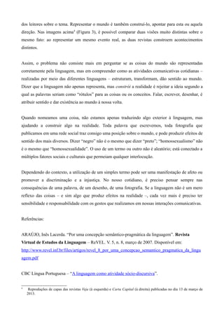 dos leitores sobre o tema. Representar o mundo é também construí-lo, apontar para esta ou aquela
direção. Nas imagens acima4
(Figura 3), é possível comparar duas visões muito distintas sobre o
mesmo fato: ao representar um mesmo evento real, as duas revistas constroem acontecimentos
distintos.
Assim, o problema não consiste mais em perguntar se as coisas do mundo são representadas
corretamente pela linguagem, mas em compreender como as atividades comunicativas cotidianas –
realizadas por meio das diferentes linguagens – estruturam, transformam, dão sentido ao mundo.
Dizer que a linguagem não apenas representa, mas constrói a realidade é rejeitar a ideia segundo a
qual as palavras seriam como “rótulos” para as coisas ou os conceitos. Falar, escrever, desenhar, é
atribuir sentido e dar existência ao mundo à nossa volta.
Quando nomeamos uma coisa, não estamos apenas traduzindo algo exterior à linguagem, mas
ajudando a construir algo na realidade. Toda palavra que escrevemos, toda fotografia que
publicamos em uma rede social traz consigo uma posição sobre o mundo, e pode produzir efeitos de
sentido dos mais diversos. Dizer “negro” não é o mesmo que dizer “preto”; “homossexualismo” não
é o mesmo que “homossexualidade”. O uso de um termo ou outro não é aleatório; está conectado a
múltiplos fatores sociais e culturais que permeiam qualquer interlocução.
Dependendo do contexto, a utilização de um simples termo pode ser uma manifestação de afeto ou
promover a discriminação e a injustiça. No nosso cotidiano, é preciso pensar sempre nas
consequências de uma palavra, de um desenho, de uma fotografia. Se a linguagem não é um mero
reflexo das coisas – e sim algo que produz efeitos na realidade –, cada vez mais é preciso ter
sensibilidade e responsabilidade com os gestos que realizamos em nossas interações comunicativas.
Referências:
ARAÚJO, Inês Lacerda. “Por uma concepção semântico-pragmática da linguagem”. Revista
Virtual de Estudos da Linguagem – ReVEL. V. 5, n. 8, março de 2007. Disponível em:
http://www.revel.inf.br/files/artigos/revel_8_por_uma_concepcao_semantico_pragmatica_da_lingu
agem.pdf
CBC Língua Portuguesa – “A linguagem como atividade sócio-discursiva”.
4
Reproduções de capas das revistas Veja (à esquerda) e Carta Capital (à direita) publicadas no dia 13 de março de
2013.
 
