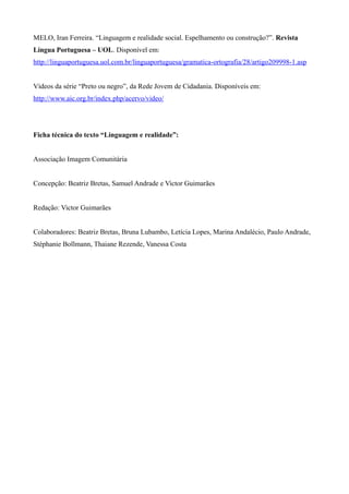 MELO, Iran Ferreira. “Linguagem e realidade social. Espelhamento ou construção?”. Revista
Língua Portuguesa – UOL. Disponível em:
http://linguaportuguesa.uol.com.br/linguaportuguesa/gramatica-ortografia/28/artigo209998-1.asp
Vídeos da série “Preto ou negro”, da Rede Jovem de Cidadania. Disponíveis em:
http://www.aic.org.br/index.php/acervo/video/
Ficha técnica do texto “Linguagem e realidade”:
Associação Imagem Comunitária
Concepção: Beatriz Bretas, Samuel Andrade e Victor Guimarães
Redação: Victor Guimarães
Colaboradores: Beatriz Bretas, Bruna Lubambo, Letícia Lopes, Marina Andalécio, Paulo Andrade,
Stéphanie Bollmann, Thaiane Rezende, Vanessa Costa
 
