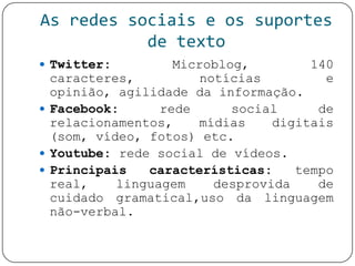 As redes sociais e os suportes
de texto
 Twitter: Microblog, 140
caracteres, notícias e
opinião, agilidade da informação.
 Facebook: rede social de
relacionamentos, mídias digitais
(som, vídeo, fotos) etc.
 Youtube: rede social de vídeos.
 Principais características: tempo
real, linguagem desprovida de
cuidado gramatical,uso da linguagem
não-verbal.
 