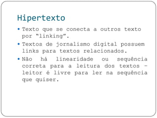 Hipertexto
 Texto que se conecta a outros texto
por “linking”.
 Textos de jornalismo digital possuem
links para textos relacionados.
 Não há linearidade ou sequência
correta para a leitura dos textos –
leitor é livre para ler na sequência
que quiser.
 