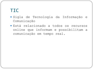TIC
 Sigla de Tecnologia da Informação e
Comunicação
 Está relacionado a todos os recursos
online que informam e possibilitam a
comunicação em tempo real.
 