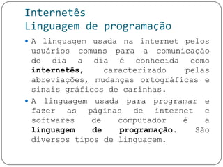 Internetês
Linguagem de programação
 A linguagem usada na internet pelos
usuários comuns para a comunicação
do dia a dia é conhecida como
internetês, caracterizado pelas
abreviações, mudanças ortográficas e
sinais gráficos de carinhas.
 A linguagem usada para programar e
fazer as páginas de internet e
softwares de computador é a
linguagem de programação. São
diversos tipos de linguagem.
 