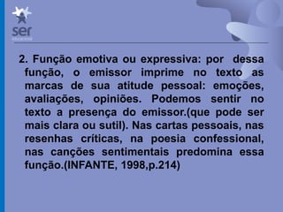 Profº Dr. José Wagner Cavalcante M
2. Função emotiva ou expressiva: por dessa
função, o emissor imprime no texto as
marcas de sua atitude pessoal: emoções,
avaliações, opiniões. Podemos sentir no
texto a presença do emissor.(que pode ser
mais clara ou sutil). Nas cartas pessoais, nas
resenhas críticas, na poesia confessional,
nas canções sentimentais predomina essa
função.(INFANTE, 1998,p.214)
 