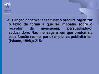 Profº Dr. José Wagner Cavalcante M
3. Função conativa: essa função procura organizar
o texto de forma a que se imponha sobre o
receptor da mensagem, persuadindo-o,
seduzindo-o. Nas mensagens em que predomina
essa função (como, por exemplo, as publicitárias.
(infante, 1998,p.215)
 